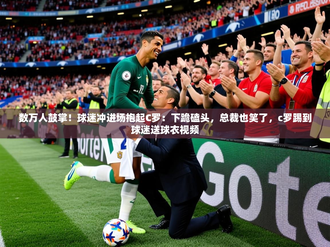 2025米兰体育下载数万人鼓掌！球迷冲进场抱起C罗：下跪磕头，总裁也笑了，c罗踢到球迷送球衣视频  第2张