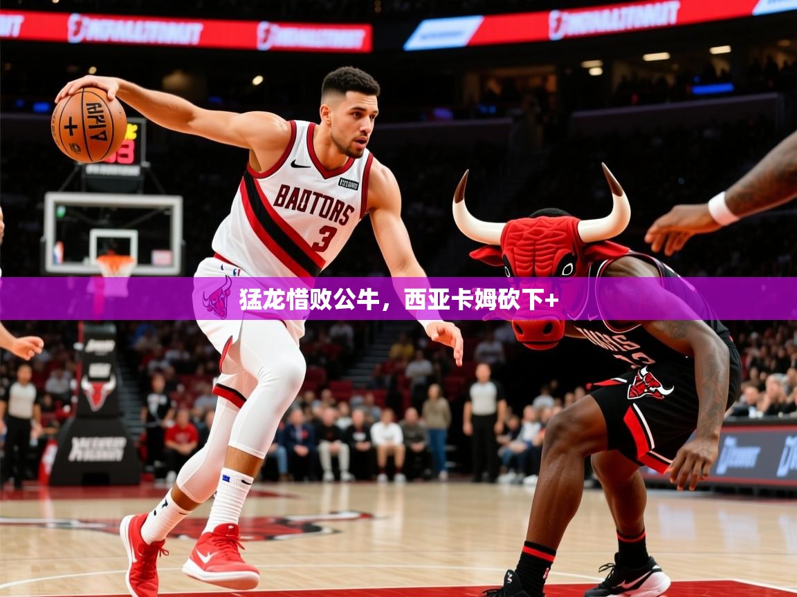 2026米兰体育官方有实力猛龙惜败公牛,西亚卡姆砍下+ 第4张